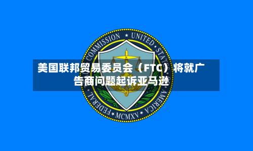 美国联邦贸易委员会(FTC)将就广告商问题起诉亚马逊-第2张图片