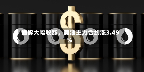 世界油价大幅收涨，美油主力合约涨3.49%-第2张图片