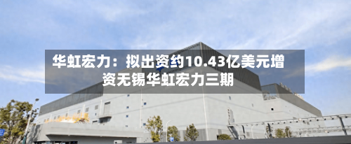 华虹宏力：拟出资约10.43亿美元增资无锡华虹宏力三期-第2张图片