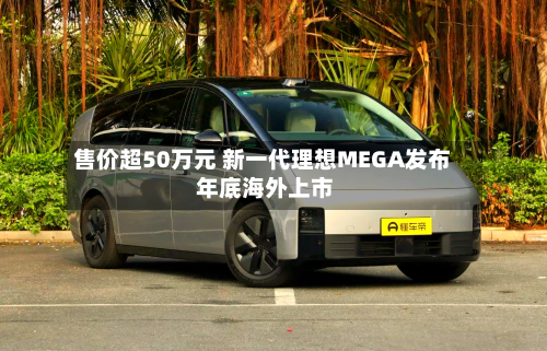 售价超50万元 新一代理想MEGA发布 年底海外上市