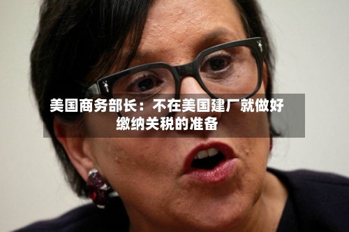 美国商务部长：不在美国建厂就做好缴纳关税的准备