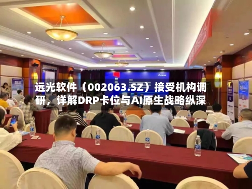 远光软件（002063.SZ）接受机构调研，详解DRP卡位与AI原生战略纵深-第2张图片