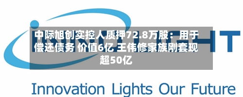 中际旭创实控人质押72.8万股：用于偿还债务 价值6亿 王伟修家族刚套现超50亿-第2张图片