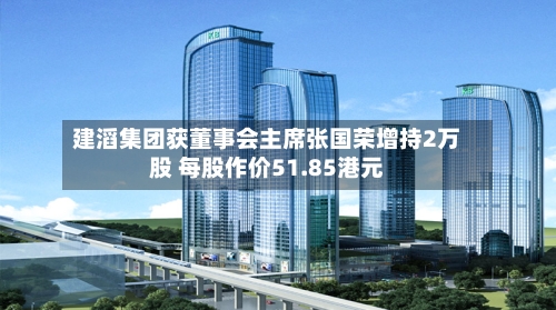 建滔集团获董事会主席张国荣增持2万股 每股作价51.85港元-第1张图片