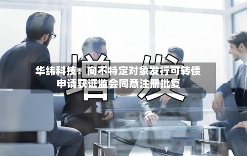 华纬科技：向不特定对象发行可转债申请获证监会同意注册批复-第2张图片