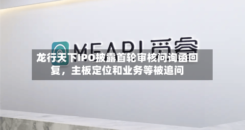 龙行天下IPO披露首轮审核问询函回复，主板定位和业务等被追问-第2张图片
