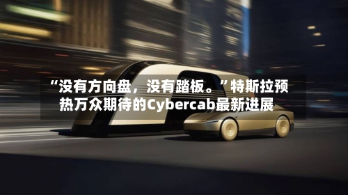 “没有方向盘，没有踏板。”特斯拉预热万众期待的Cybercab最新进展