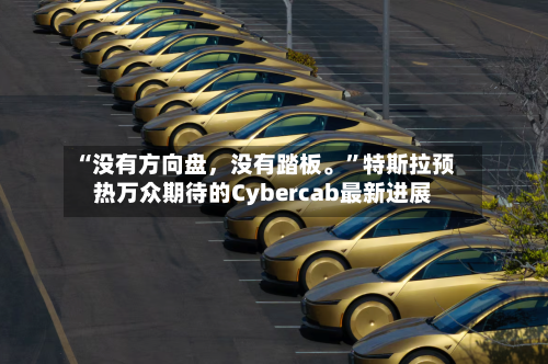 “没有方向盘，没有踏板。”特斯拉预热万众期待的Cybercab最新进展-第2张图片