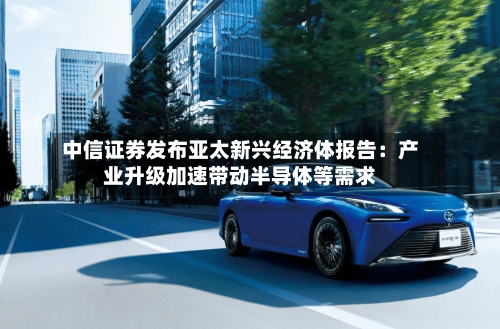 中信证券发布亚太新兴经济体报告：产业升级加速带动半导体等需求-第3张图片