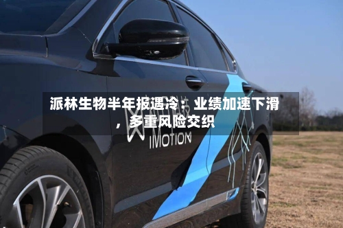 派林生物半年报遇冷：业绩加速下滑，多重风险交织