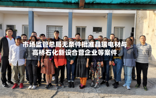 市场监管总局无条件批准晶瑞电材与高桥石化新设合营企业等案件