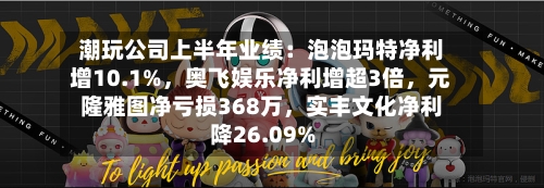 潮玩公司上半年业绩：泡泡玛特净利增10.1%，奥飞娱乐净利增超3倍，元隆雅图净亏损368万	，实丰文化净利降26.09%-第2张图片