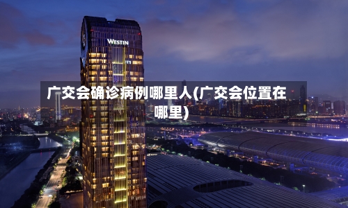 广交会确诊病例哪里人(广交会位置在哪里)-第2张图片