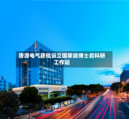 唐源电气获批设立国家级博士后科研工作站