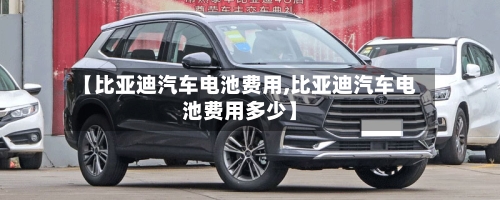 【比亚迪汽车电池费用,比亚迪汽车电池费用多少】
