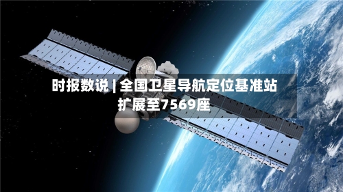 时报数说 | 全国卫星导航定位基准站扩展至7569座-第1张图片