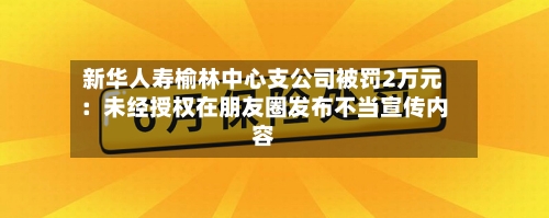新华人寿榆林中心支公司被罚2万元：未经授权在朋友圈发布不当宣传内容