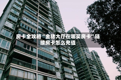 房卡全攻略“金猪大厅在哪买房卡”链接房卡怎么充值