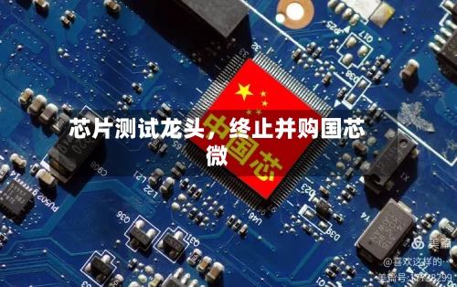 芯片测试龙头	，终止并购国芯微-第2张图片