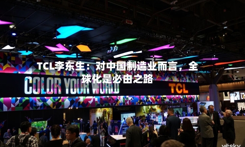 TCL李东生：对中国制造业而言	，全球化是必由之路-第3张图片