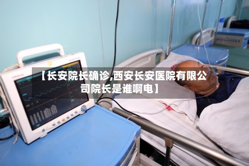 【长安院长确诊,西安长安医院有限公司院长是谁啊电】-第3张图片