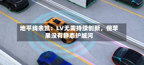 地平线余凯：LV无需持续创新，但苹果没有静态护城河-第2张图片