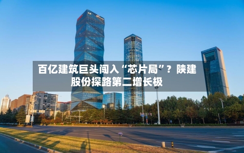 百亿建筑巨头闯入“芯片局”？陕建股份探路第二增长极-第2张图片