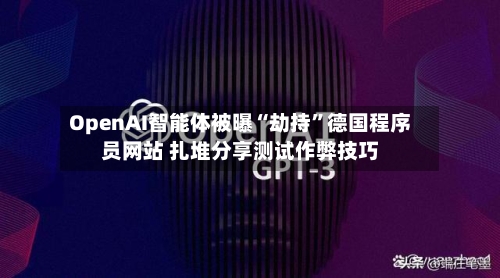 OpenAI智能体被曝“劫持”德国程序员网站 扎堆分享测试作弊技巧