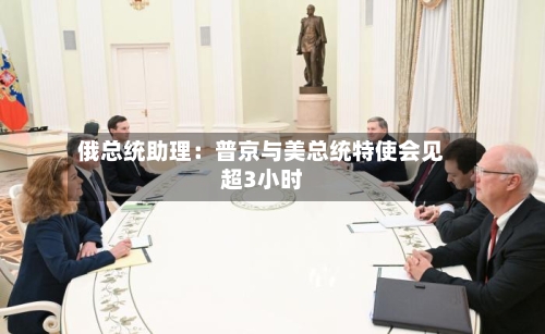 俄总统助理：普京与美总统特使会见超3小时