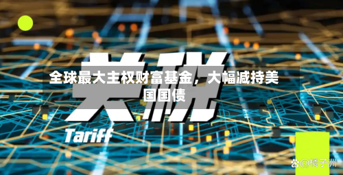 全球最大主权财富基金，大幅减持美国国债