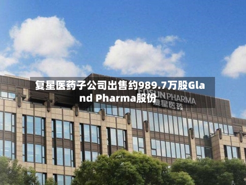 复星医药子公司出售约989.7万股Gland Pharma股份