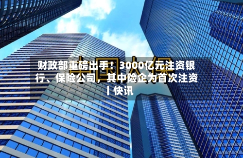 财政部重磅出手！3000亿元注资银行、保险公司，其中险企为首次注资丨快讯-第2张图片