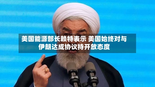 美国能源部长赖特表示 美国始终对与伊朗达成协议持开放态度