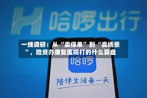 一线调研：从 “卖保单” 到 “卖场景”，险资办康复医院打的什么算盘