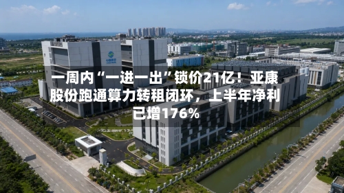 一周内“一进一出”锁价21亿！亚康股份跑通算力转租闭环	，上半年净利已增176%-第2张图片