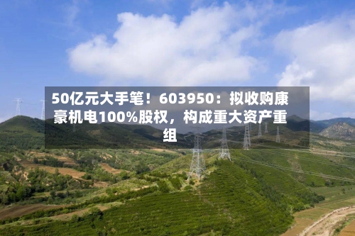 50亿元大手笔！603950：拟收购康豪机电100%股权，构成重大资产重组