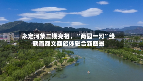 永定河集二期亮相，“两园一河”绘就首都文商旅体融合新图景-第2张图片
