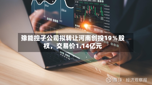 豫能控子公司拟转让河南创投19％股权，交易价1.14亿元-第3张图片