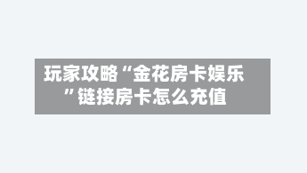 玩家攻略“金花房卡娱乐”链接房卡怎么充值