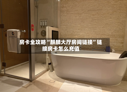房卡全攻略“麒麟大厅房间链接	”链接房卡怎么充值-第2张图片