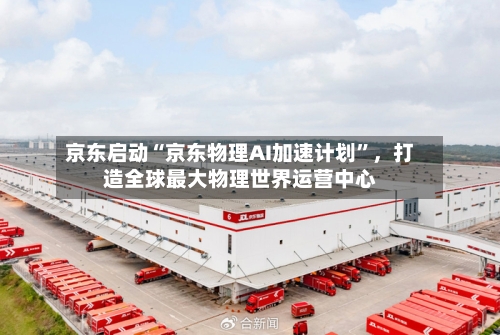 京东启动“京东物理AI加速计划	”	，打造全球最大物理世界运营中心-第3张图片