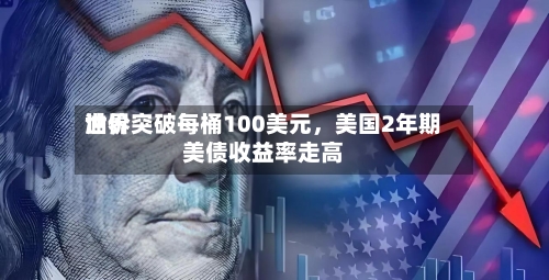 世界油价突破每桶100美元，美国2年期美债收益率走高-第1张图片