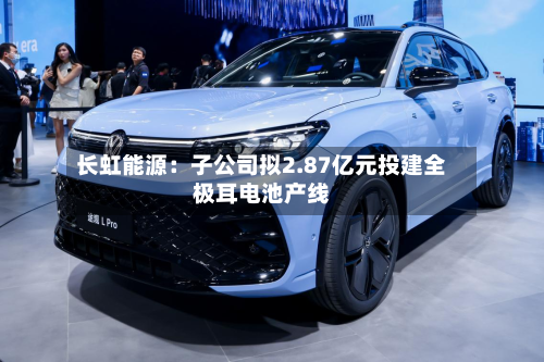 长虹能源：子公司拟2.87亿元投建全极耳电池产线-第2张图片
