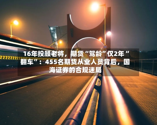 16年投顾老将，期货“驾龄	”仅2年“翻车”：455名期货从业人员背后，国海证券的合规迷局-第3张图片