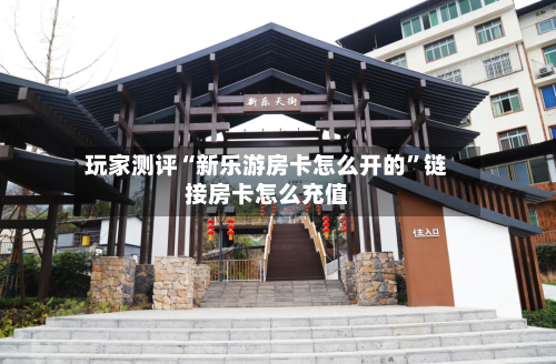 玩家测评“新乐游房卡怎么开的”链接房卡怎么充值-第2张图片