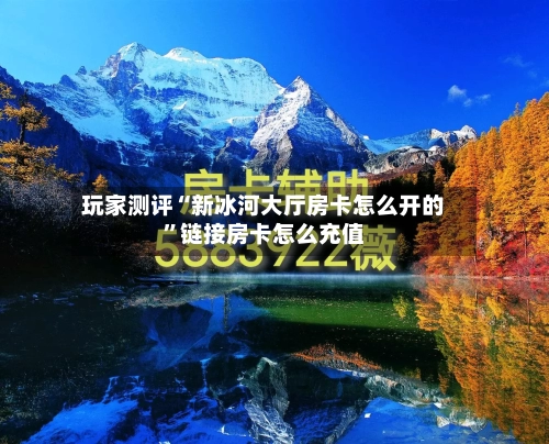 玩家测评“新冰河大厅房卡怎么开的”链接房卡怎么充值-第2张图片