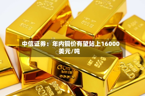 中信证券：年内铜价有望站上16000美元/吨