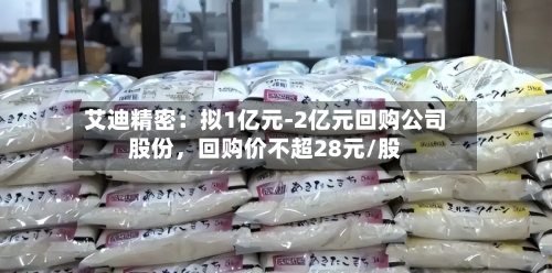 艾迪精密：拟1亿元-2亿元回购公司股份	，回购价不超28元/股-第3张图片