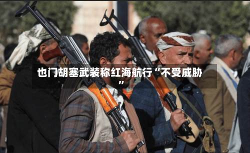 也门胡塞武装称红海航行“不受威胁”-第2张图片