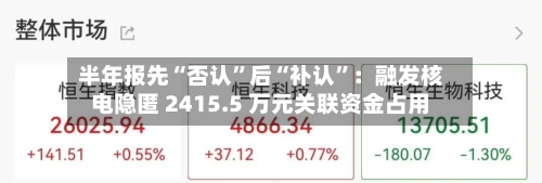 半年报先“否认”后“补认”：融发核电隐匿 2415.5 万元关联资金占用